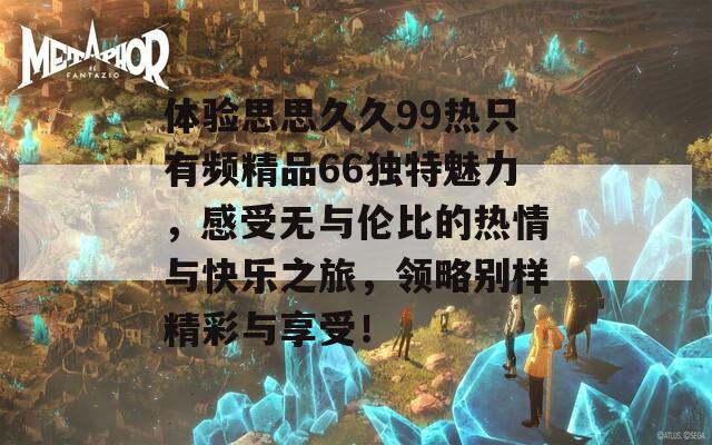 體驗思思久久99熱只有頻精品66獨特魅力，感受無與倫比的熱情與快樂之旅，領(lǐng)略別樣精彩與享受！