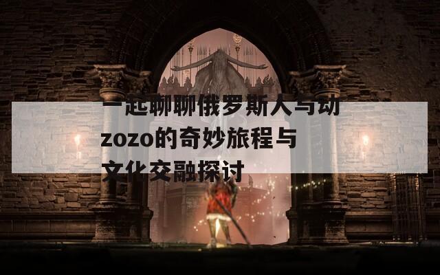 一起聊聊俄羅斯人與動(dòng)zozo的奇妙旅程與文化交融探討