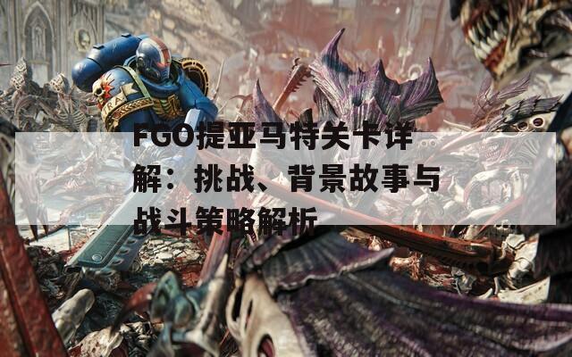 FGO提亞馬特關卡詳解：挑戰(zhàn)、背景故事與戰(zhàn)斗策略解析