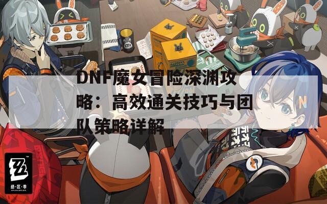 DNF魔女冒險深淵攻略：高效通關(guān)技巧與團隊策略詳解