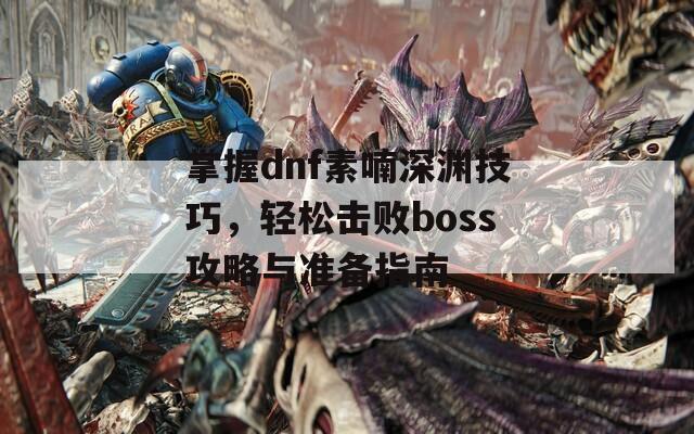 掌握dnf素喃深淵技巧，輕松擊敗boss攻略與準(zhǔn)備指南