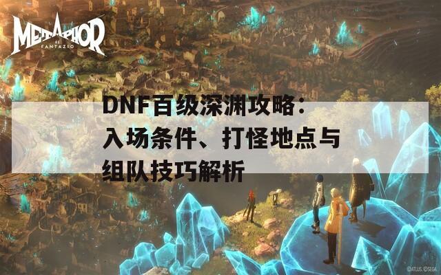 DNF百級(jí)深淵攻略：入場(chǎng)條件、打怪地點(diǎn)與組隊(duì)技巧解析