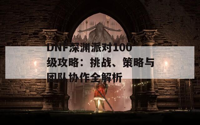 DNF深淵派對100級攻略：挑戰(zhàn)、策略與團隊協(xié)作全解析