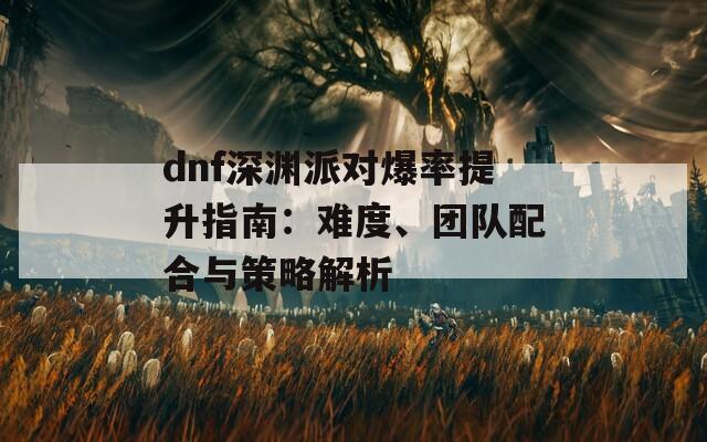 dnf深淵派對(duì)爆率提升指南：難度、團(tuán)隊(duì)配合與策略解析