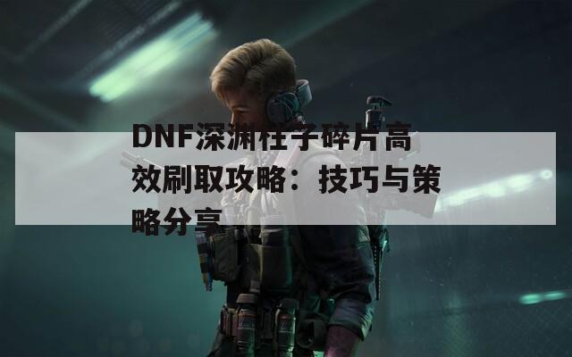 DNF深淵柱子碎片高效刷取攻略：技巧與策略分享