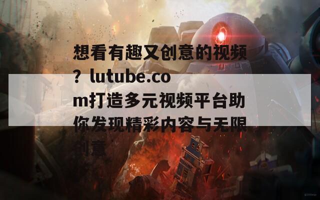 想看有趣又創(chuàng)意的視頻？lutube.com打造多元視頻平臺助你發(fā)現(xiàn)精彩內(nèi)容與無限創(chuàng)意