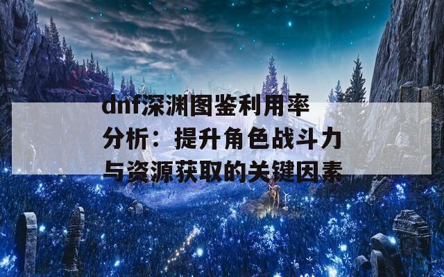 dnf深淵圖鑒利用率分析：提升角色戰(zhàn)斗力與資源獲取的關(guān)鍵因素