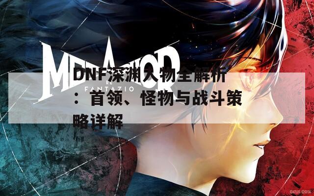 DNF深淵人物全解析：首領(lǐng)、怪物與戰(zhàn)斗策略詳解