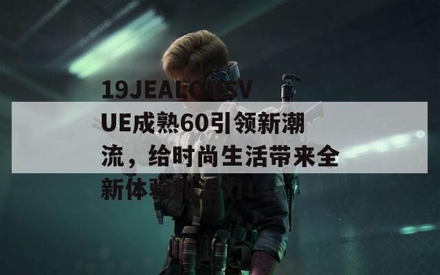 19JEALOUSVUE成熟60引領(lǐng)新潮流，給時(shí)尚生活帶來(lái)全新體驗(yàn)和活力！