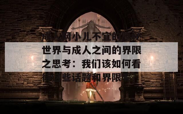 成人網(wǎng)小兒不宜的隱秘世界與成人之間的界限之思考：我們?cè)撊绾慰创@些話題和界限呢？