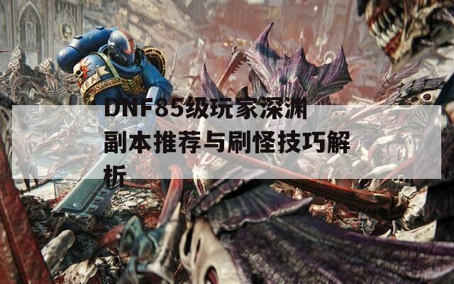 DNF85級玩家深淵副本推薦與刷怪技巧解析