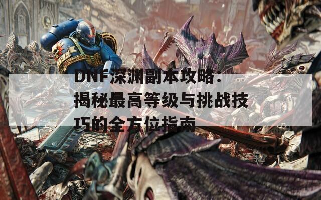 DNF深淵副本攻略：揭秘最高等級與挑戰(zhàn)技巧的全方位指南