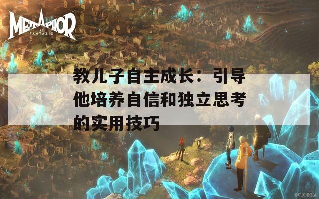 教兒子自主成長：引導他培養(yǎng)自信和獨立思考的實用技巧