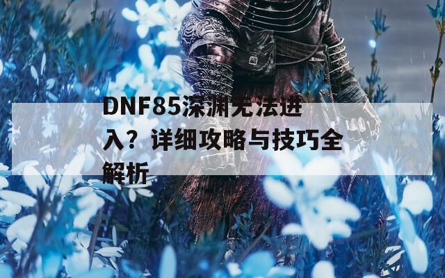 DNF85深淵無(wú)法進(jìn)入？詳細(xì)攻略與技巧全解析