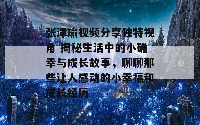 張津瑜視頻分享獨(dú)特視角 揭秘生活中的小確幸與成長故事，聊聊那些讓人感動(dòng)的小幸福和成長經(jīng)歷