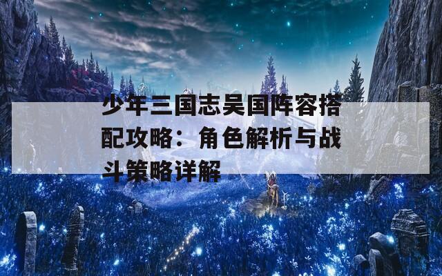 少年三國志吳國陣容搭配攻略：角色解析與戰(zhàn)斗策略詳解