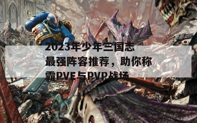 2023年少年三國志最強(qiáng)陣容推薦，助你稱霸PVE與PVP戰(zhàn)場