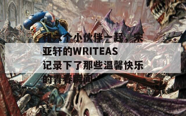 和六個(gè)小伙伴一起，宋亞軒的WRITEAS記錄下了那些溫馨快樂的青春瞬間