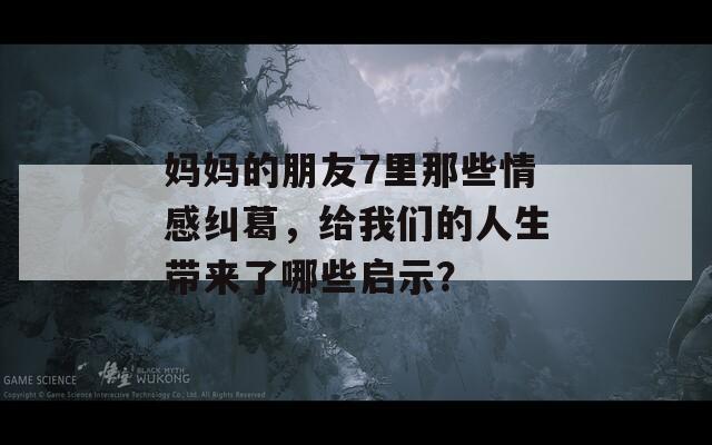 媽媽的朋友7里那些情感糾葛，給我們的人生帶來了哪些啟示？