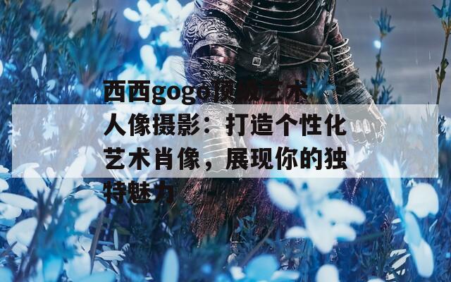 西西gogo頂級(jí)藝術(shù)人像攝影：打造個(gè)性化藝術(shù)肖像，展現(xiàn)你的獨(dú)特魅力