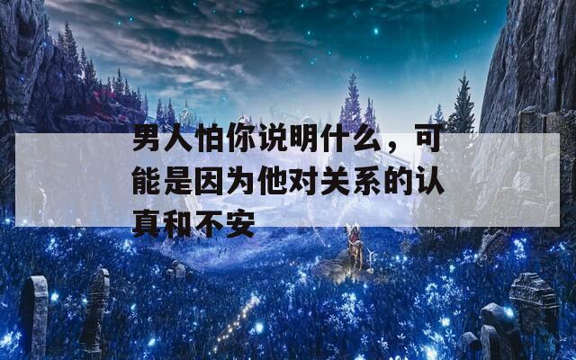 男人怕你說(shuō)明什么，可能是因?yàn)樗麑?duì)關(guān)系的認(rèn)真和不安