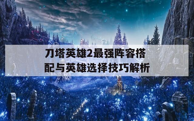 刀塔英雄2最強(qiáng)陣容搭配與英雄選擇技巧解析