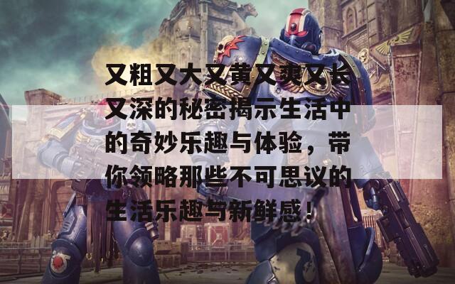 又粗又大又黃又爽又長(zhǎng)又深的秘密揭示生活中的奇妙樂趣與體驗(yàn)，帶你領(lǐng)略那些不可思議的生活樂趣與新鮮感！