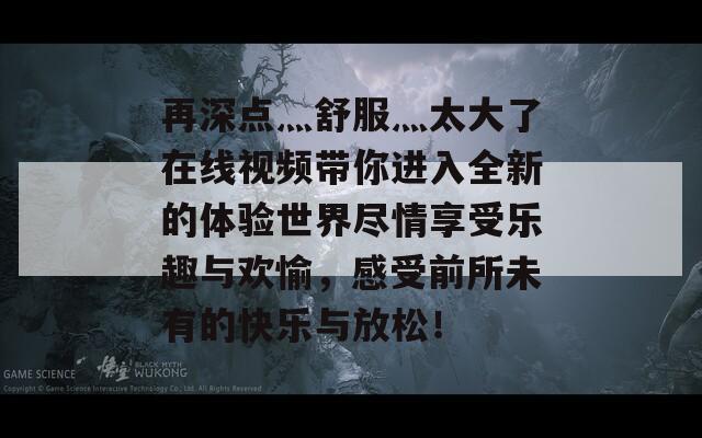 再深點灬舒服灬太大了在線視頻帶你進入全新的體驗世界盡情享受樂趣與歡愉，感受前所未有的快樂與放松！