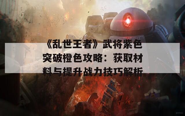 《亂世王者》武將紫色突破橙色攻略：獲取材料與提升戰(zhàn)力技巧解析