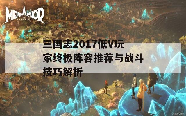 三國志2017低V玩家終極陣容推薦與戰(zhàn)斗技巧解析