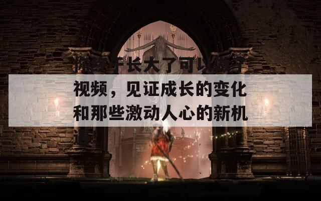 你終于長大了可以做了視頻，見證成長的變化和那些激動人心的新機遇！