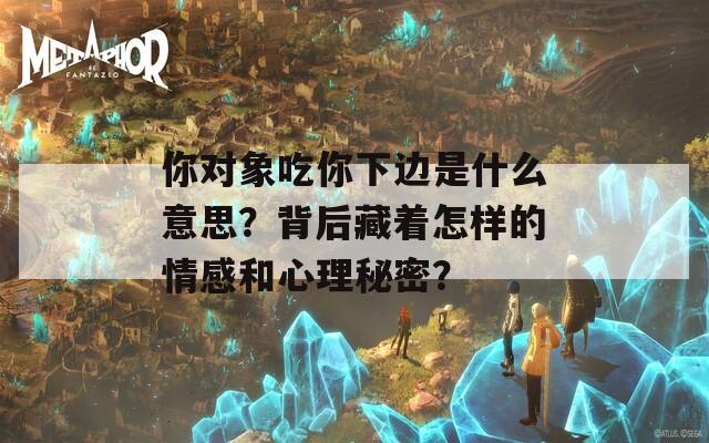 你對象吃你下邊是什么意思？背后藏著怎樣的情感和心理秘密？