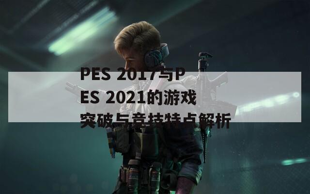 PES 2017與PES 2021的游戲突破與競技特點解析