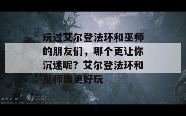 玩過艾爾登法環(huán)和巫師的朋友們，哪個更讓你沉迷呢？艾爾登法環(huán)和巫師誰更好玩