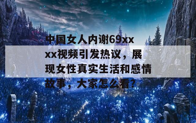 中國(guó)女人內(nèi)謝69xxxx視頻引發(fā)熱議，展現(xiàn)女性真實(shí)生活和感情故事，大家怎么看？