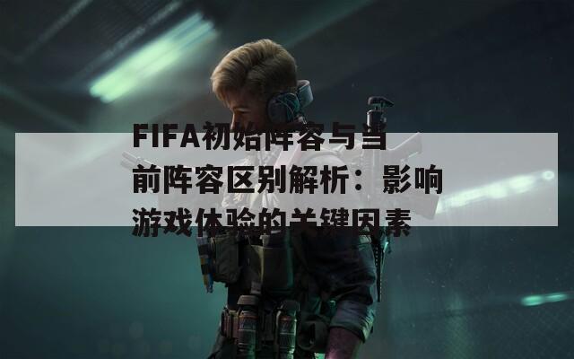 FIFA初始陣容與當(dāng)前陣容區(qū)別解析：影響游戲體驗(yàn)的關(guān)鍵因素