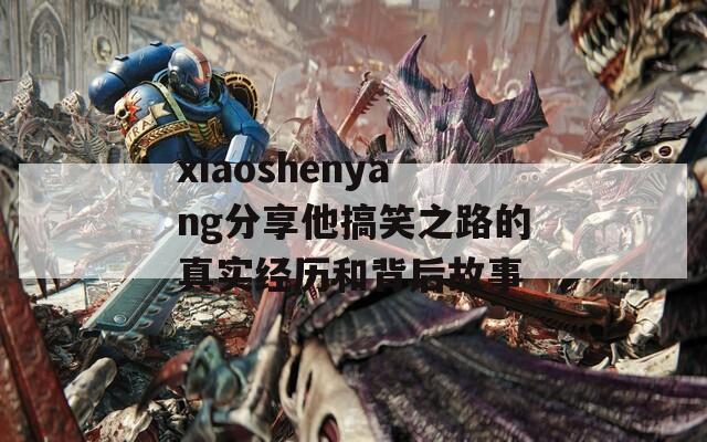 xiaoshenyang分享他搞笑之路的真實經(jīng)歷和背后故事