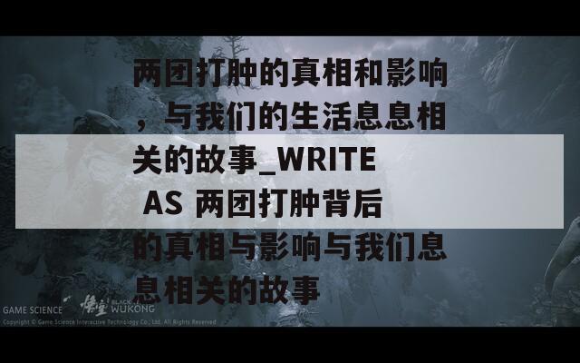 兩團(tuán)打腫的真相和影響，與我們的生活息息相關(guān)的故事_WRITE AS 兩團(tuán)打腫背后的真相與影響與我們息息相關(guān)的故事