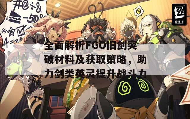 全面解析FGO舊劍突破材料及獲取策略，助力劍類英靈提升戰(zhàn)斗力