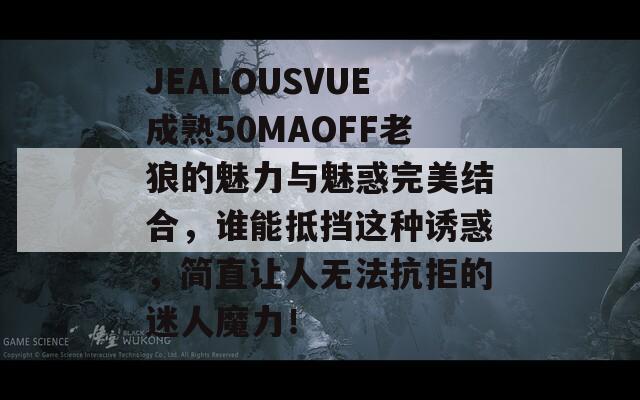 JEALOUSVUE成熟50MAOFF老狼的魅力與魅惑完美結合，誰能抵擋這種誘惑，簡直讓人無法抗拒的迷人魔力！