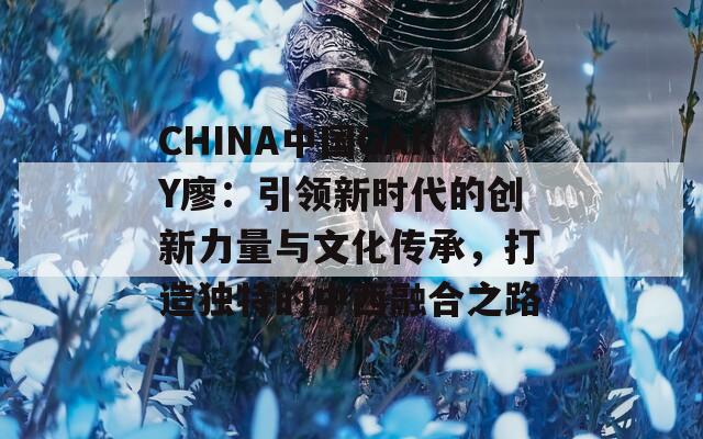 CHINA中國GARY廖：引領(lǐng)新時(shí)代的創(chuàng)新力量與文化傳承，打造獨(dú)特的中西融合之路