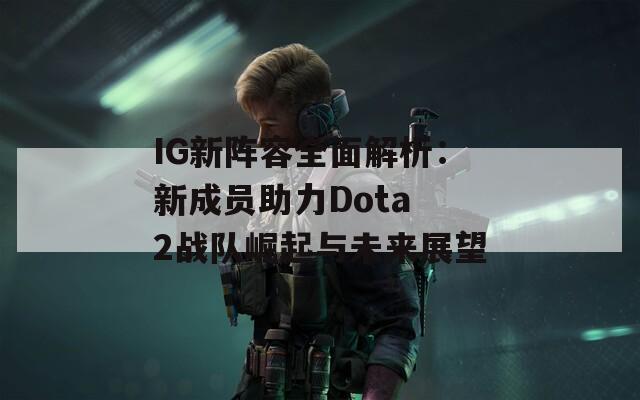 IG新陣容全面解析：新成員助力Dota 2戰(zhàn)隊崛起與未來展望