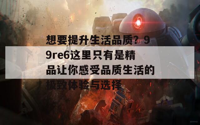 想要提升生活品質(zhì)？99re6這里只有是精品讓你感受品質(zhì)生活的極致體驗(yàn)與選擇