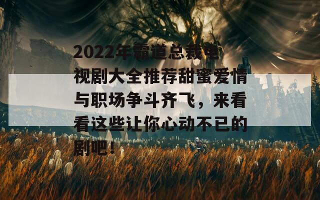 2022年霸道總裁電視劇大全推薦甜蜜愛情與職場爭斗齊飛，來看看這些讓你心動不已的劇吧！