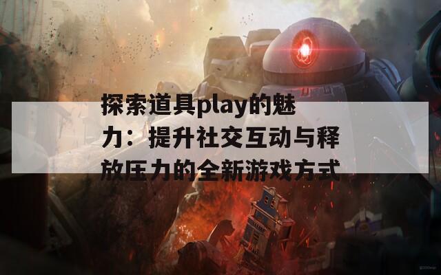 探索道具play的魅力：提升社交互動(dòng)與釋放壓力的全新游戲方式