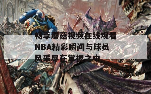 暢享蘑菇視頻在線觀看NBA精彩瞬間與球員風(fēng)采盡在掌握之中