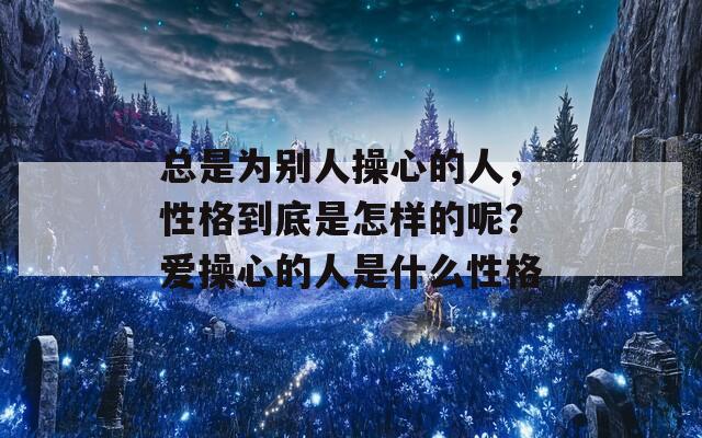 總是為別人操心的人，性格到底是怎樣的呢？愛操心的人是什么性格