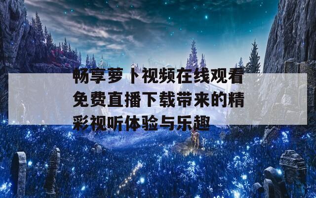 暢享蘿卜視頻在線觀看免費(fèi)直播下載帶來(lái)的精彩視聽(tīng)體驗(yàn)與樂(lè)趣