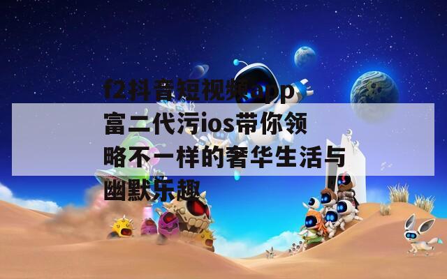 f2抖音短視頻app富二代污ios帶你領(lǐng)略不一樣的奢華生活與幽默樂趣