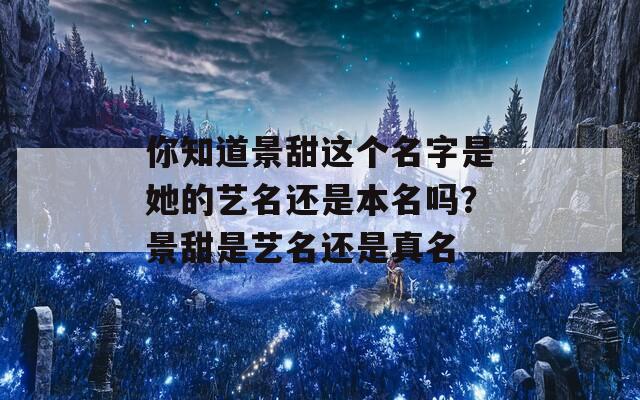 你知道景甜這個名字是她的藝名還是本名嗎？景甜是藝名還是真名